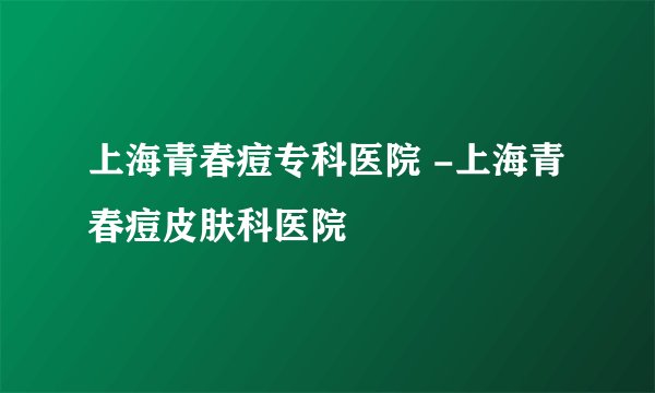 上海青春痘专科医院 -上海青春痘皮肤科医院