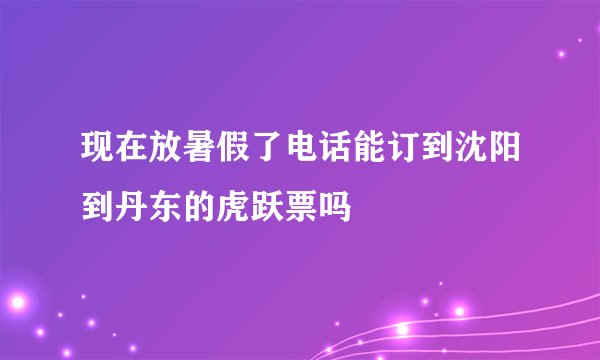 现在放暑假了电话能订到沈阳到丹东的虎跃票吗