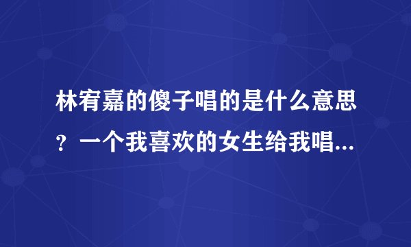 林宥嘉的傻子唱的是什么意思？一个我喜欢的女生给我唱了这首歌，其实他也是喜欢我的是吗？（我已经有女朋友