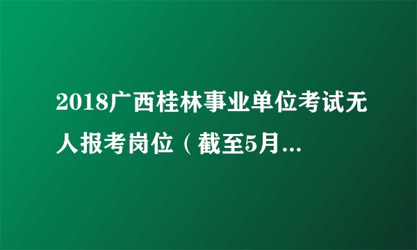 2018广西桂林事业单位考试无人报考岗位（截至5月22日10:00分）