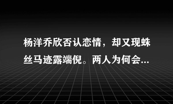 杨洋乔欣否认恋情，却又现蛛丝马迹露端倪。两人为何会传绯闻？