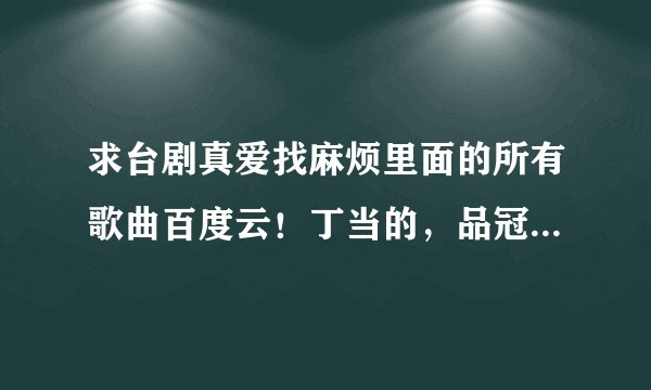 求台剧真爱找麻烦里面的所有歌曲百度云！丁当的，品冠的，跪求