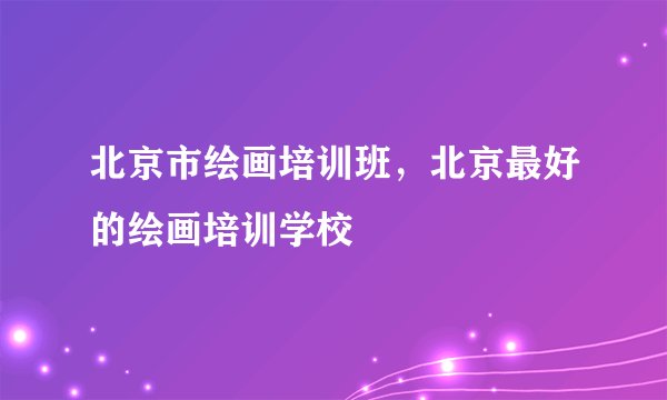 北京市绘画培训班，北京最好的绘画培训学校