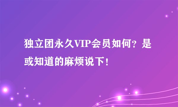 独立团永久VIP会员如何？是或知道的麻烦说下！