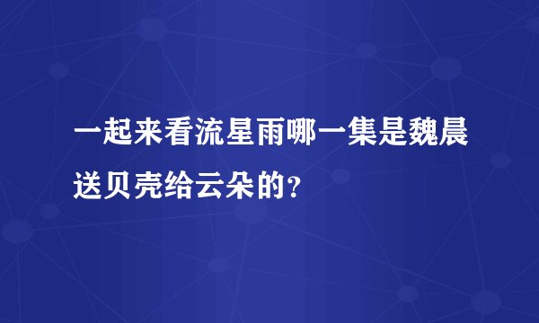 一起来看流星雨哪一集是魏晨送贝壳给云朵的？