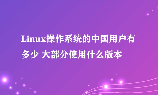 Linux操作系统的中国用户有多少 大部分使用什么版本