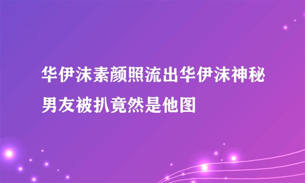 华伊沫素颜照流出华伊沫神秘男友被扒竟然是他图
