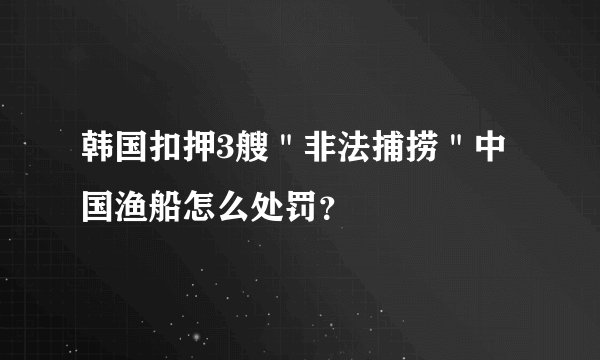 韩国扣押3艘＂非法捕捞＂中国渔船怎么处罚？