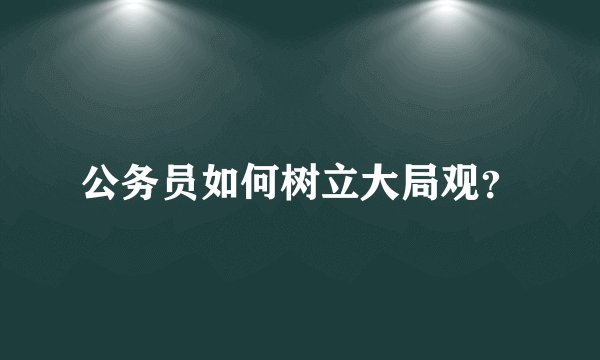公务员如何树立大局观？