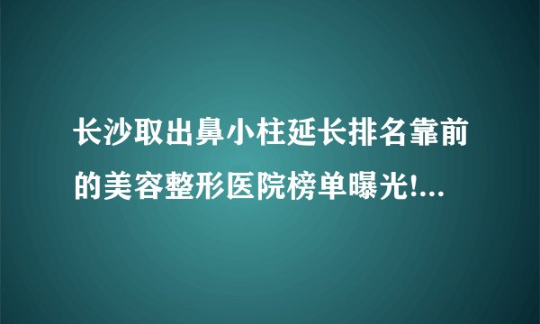 长沙取出鼻小柱延长排名靠前的美容整形医院榜单曝光!看一看不吃亏!