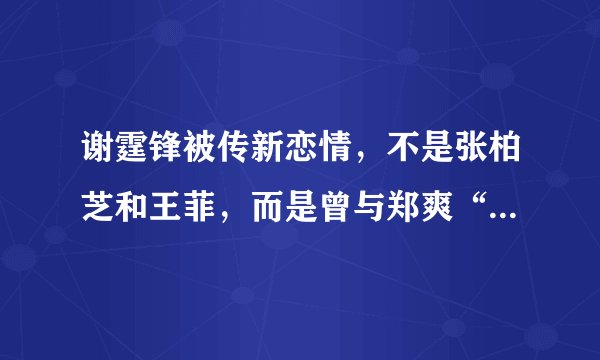 谢霆锋被传新恋情,不是张柏芝和王菲,而是曾与郑爽“不合”的她