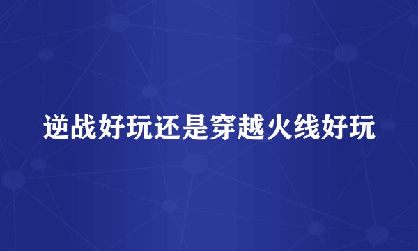 逆战好玩还是穿越火线好玩