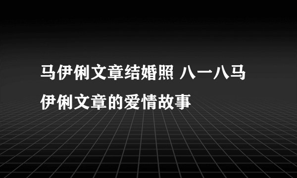 马伊俐文章结婚照 八一八马伊俐文章的爱情故事