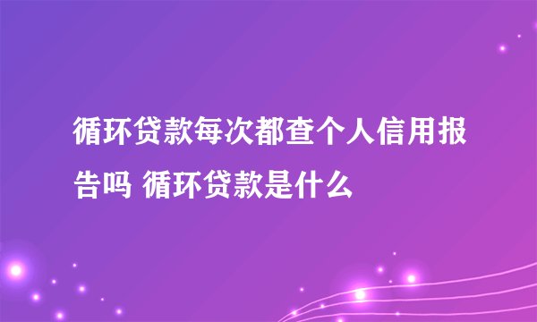 循环贷款每次都查个人信用报告吗 循环贷款是什么