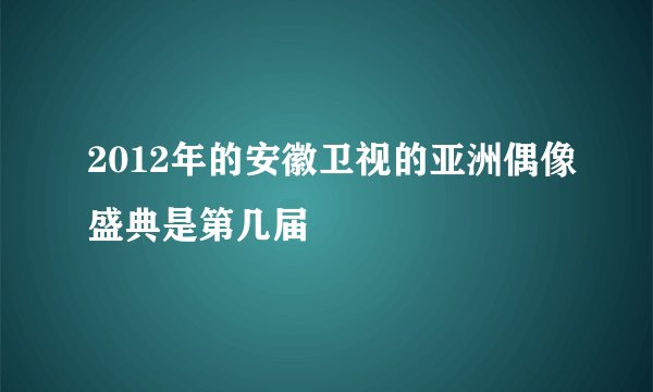 2012年的安徽卫视的亚洲偶像盛典是第几届