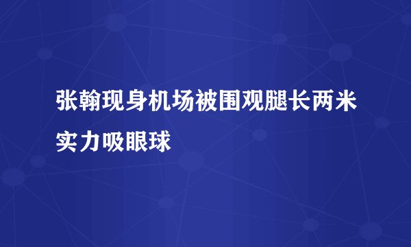 张翰现身机场被围观腿长两米实力吸眼球