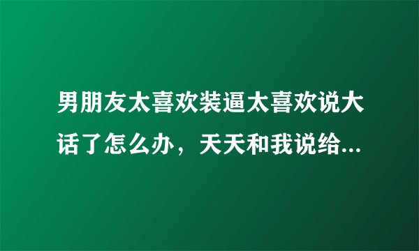 男朋友太喜欢装逼太喜欢说大话了怎么办,天天和我说给我买这个买那个,只说不做。真的很讨厌!!