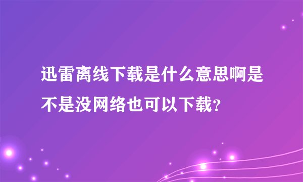 迅雷离线下载是什么意思啊是不是没网络也可以下载?