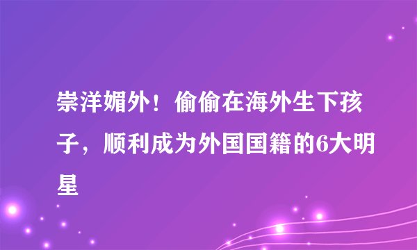 崇洋媚外!偷偷在海外生下孩子,顺利成为外国国籍的6大明星