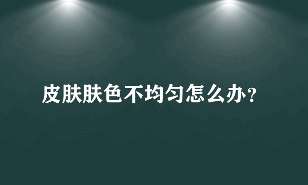 皮肤肤色不均匀怎么办？