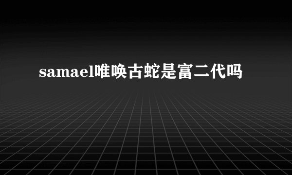 samael唯唤古蛇是富二代吗
