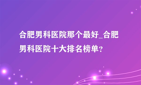 合肥男科医院那个最好_合肥男科医院十大排名榜单?