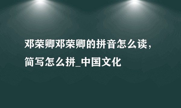 邓荣卿邓荣卿的拼音怎么读，简写怎么拼_中国文化