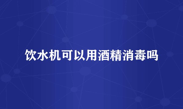 饮水机可以用酒精消毒吗