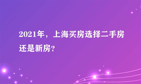 2021年，上海买房选择二手房还是新房？