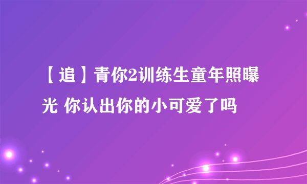 【追】青你2训练生童年照曝光 你认出你的小可爱了吗