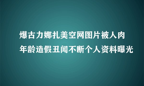 爆古力娜扎美空网图片被人肉年龄造假丑闻不断个人资料曝光