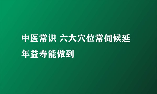 中医常识 六大穴位常伺候延年益寿能做到
