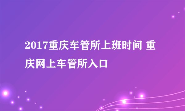 2017重庆车管所上班时间 重庆网上车管所入口