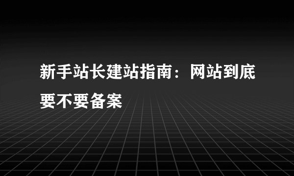 新手站长建站指南：网站到底要不要备案