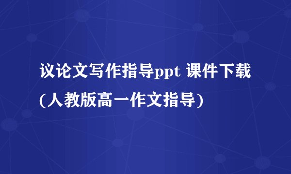 议论文写作指导ppt 课件下载(人教版高一作文指导)