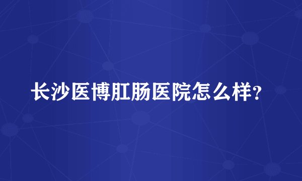 长沙医博肛肠医院怎么样?
