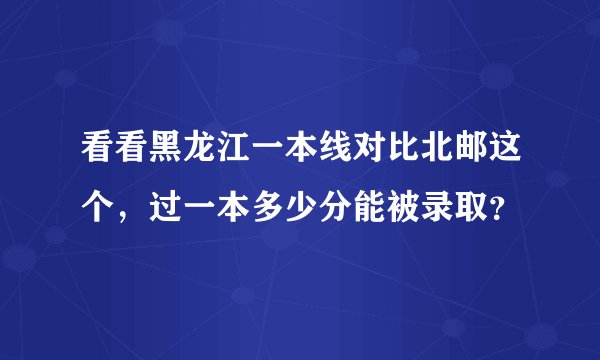 看看黑龙江一本线对比北邮这个，过一本多少分能被录取？