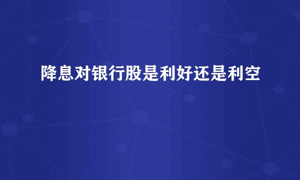 降息对银行股是利好还是利空