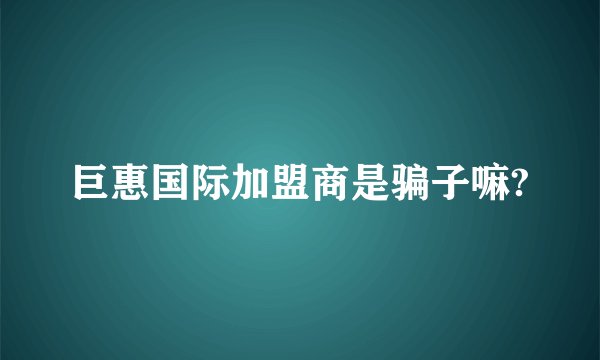 巨惠国际加盟商是骗子嘛?