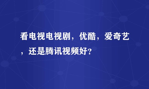 看电视电视剧,优酷,爱奇艺,还是腾讯视频好?