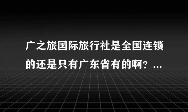 广之旅国际旅行社是全国连锁的还是只有广东省有的啊？或者真的是国际的啊？
