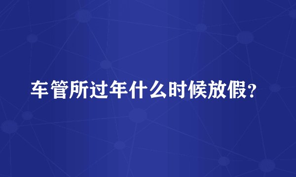 车管所过年什么时候放假？
