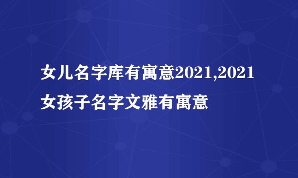 女儿名字库有寓意2021,2021女孩子名字文雅有寓意