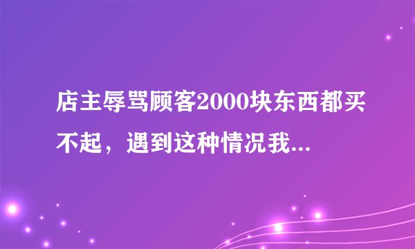 店主辱骂顾客2000块东西都买不起，遇到这种情况我们该怎么办？