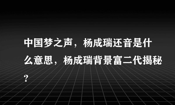 中国梦之声，杨成瑞还音是什么意思，杨成瑞背景富二代揭秘？