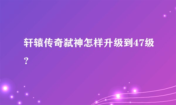 轩辕传奇弑神怎样升级到47级？