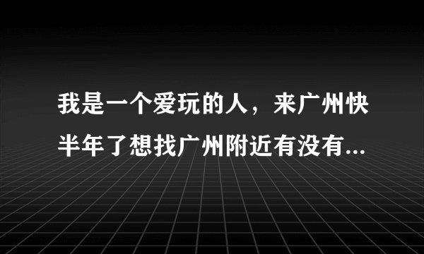 我是一个爱玩的人，来广州快半年了想找广州附近有没有好玩的地方