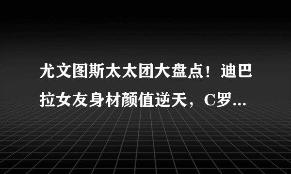 尤文图斯太太团大盘点！迪巴拉女友身材颜值逆天，C罗女友惨垫底