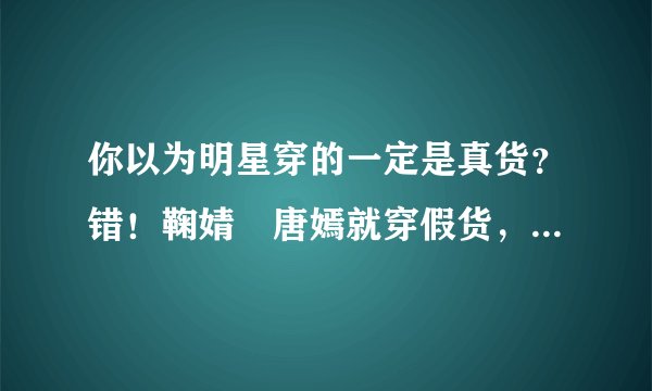 你以为明星穿的一定是真货?错!鞠婧祎唐嫣就穿假货,这已成行规