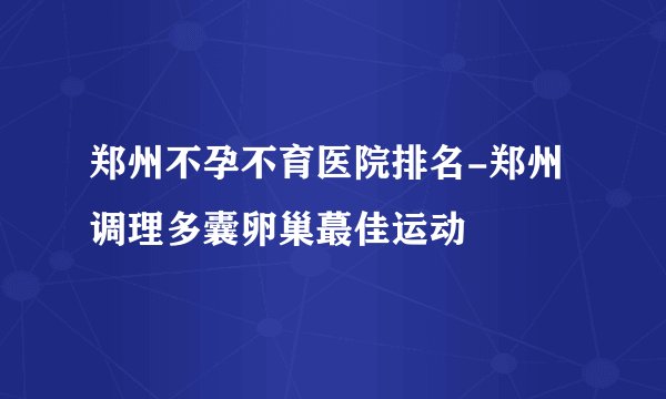 郑州不孕不育医院排名-郑州调理多囊卵巢蕞佳运动